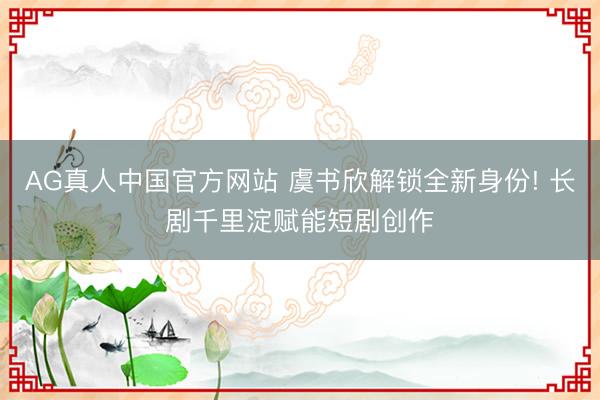 AG真人中国官方网站 虞书欣解锁全新身份! 长剧千里淀赋能短剧创作