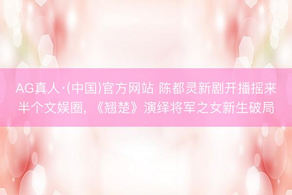 AG真人·(中国)官方网站 陈都灵新剧开播摇来半个文娱圈, 《翘楚》演绎将军之女新生破局