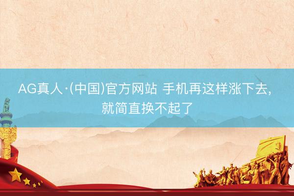 AG真人·(中国)官方网站 手机再这样涨下去， 就简直换不起了