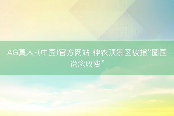 AG真人·(中国)官方网站 神农顶景区被指“圈国说念收费”