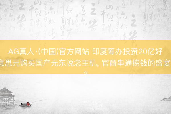 AG真人·(中国)官方网站 印度筹办投资20亿好意思元购买国产无东说念主机， 官商串通捞钱的盛宴?