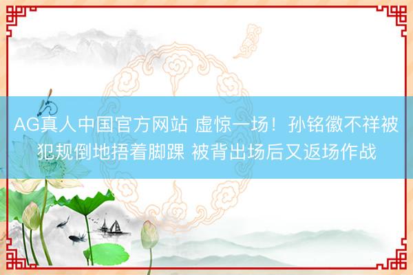 AG真人中国官方网站 虚惊一场！孙铭徽不祥被犯规倒地捂着脚踝 被背出场后又返场作战