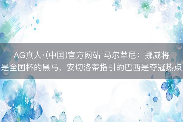 AG真人·(中国)官方网站 马尔蒂尼：挪威将是全国杯的黑马，安切洛蒂指引的巴西是夺冠热点
