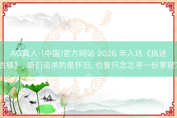 AG真人·(中国)官方网站 2026 年入坑《执迷古镇》， 咱们追求的是怀旧， 也曾只念念寻一份寥寂?