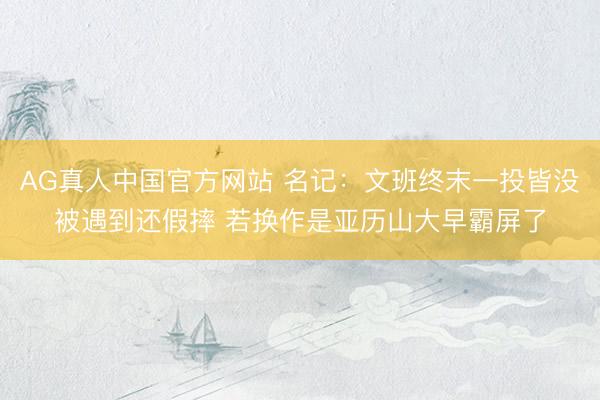 AG真人中国官方网站 名记：文班终末一投皆没被遇到还假摔 若换作是亚历山大早霸屏了