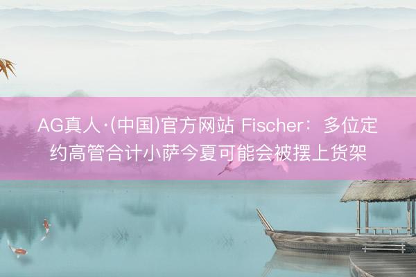 AG真人·(中国)官方网站 Fischer：多位定约高管合计小萨今夏可能会被摆上货架