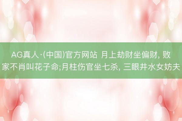 AG真人·(中国)官方网站 月上劫财坐偏财， 败家不肖叫花子命;月柱伤官坐七杀， 三眼井水女妨夫
