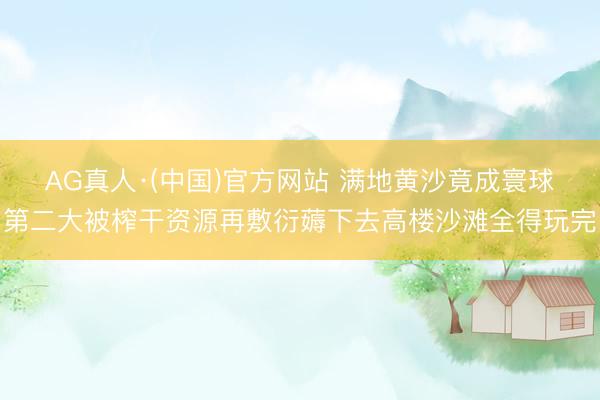 AG真人·(中国)官方网站 满地黄沙竟成寰球第二大被榨干资源再敷衍薅下去高楼沙滩全得玩完