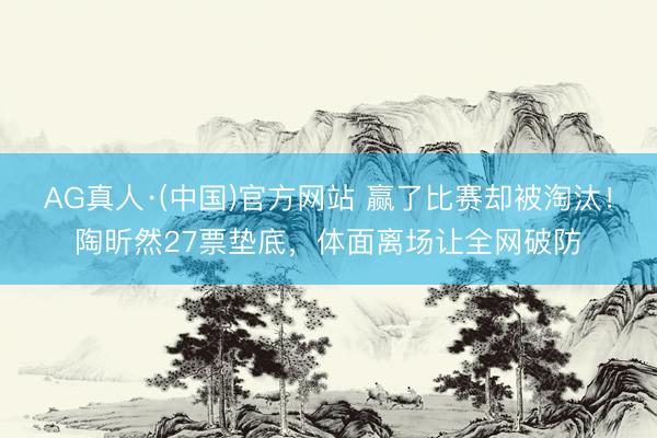 AG真人·(中国)官方网站 赢了比赛却被淘汰！陶昕然27票垫底，体面离场让全网破防