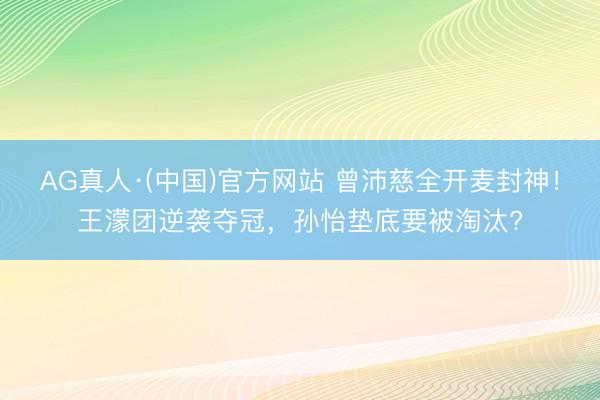 AG真人·(中国)官方网站 曾沛慈全开麦封神！王濛团逆袭夺冠，孙怡垫底要被淘汰?