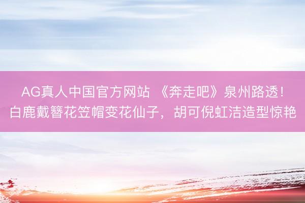 AG真人中国官方网站 《奔走吧》泉州路透！白鹿戴簪花笠帽变花仙子，胡可倪虹洁造型惊艳