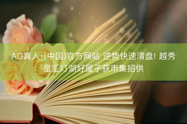 AG真人·(中国)官方网站 逆势快速清盘! 越秀星汇灯湖好屋子获市集招供