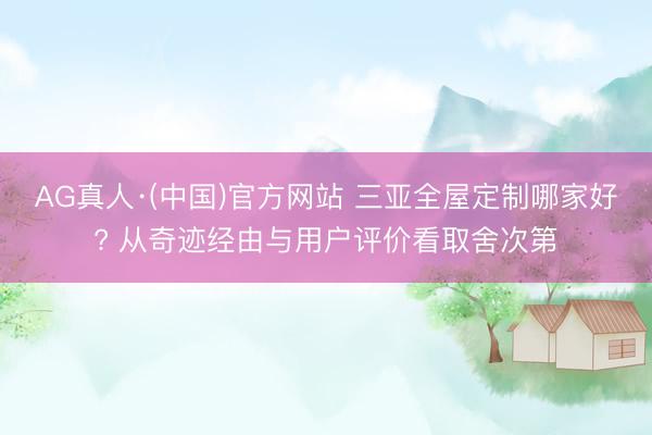 AG真人·(中国)官方网站 三亚全屋定制哪家好? 从奇迹经由与用户评价看取舍次第