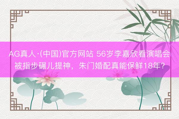 AG真人·(中国)官方网站 56岁李嘉欣看演唱会被指步碾儿提神，朱门婚配真能保鲜18年？