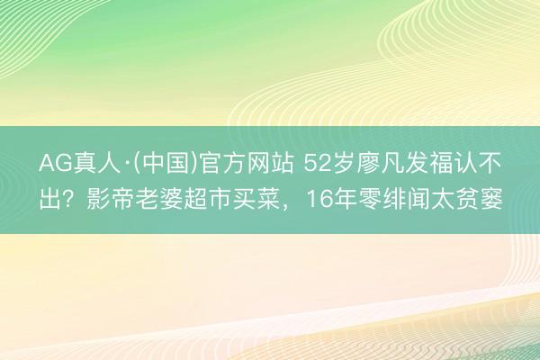 AG真人·(中国)官方网站 52岁廖凡发福认不出？影帝老婆超市买菜，16年零绯闻太贫窭