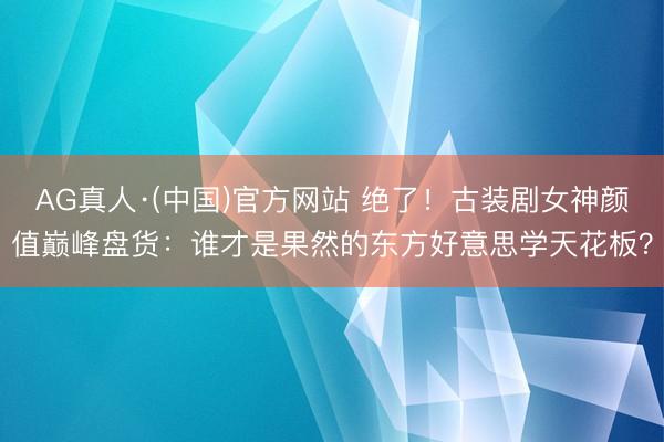 AG真人·(中国)官方网站 绝了！古装剧女神颜值巅峰盘货：谁才是果然的东方好意思学天花板？