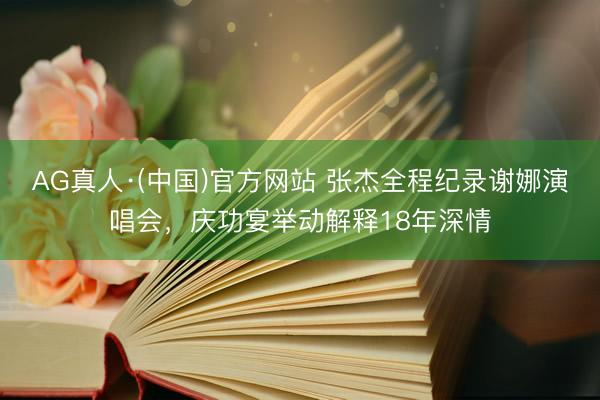 AG真人·(中国)官方网站 张杰全程纪录谢娜演唱会,庆功宴举动解释18年深情