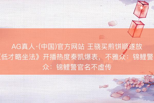 AG真人·(中国)官方网站 王骁买煎饼顺遂放走劫匪？《低才略坐法》开播热度奏凯爆表，不雅众：锦鲤警官名不虚传