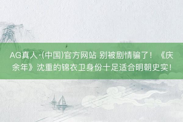 AG真人·(中国)官方网站 别被剧情骗了！《庆余年》沈重的锦衣卫身份十足适合明朝史实！