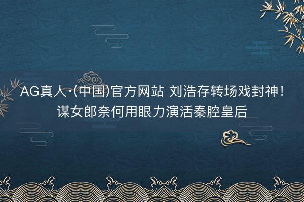 AG真人·(中国)官方网站 刘浩存转场戏封神！谋女郎奈何用眼力演活秦腔皇后