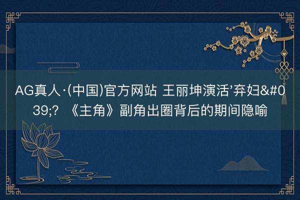 AG真人·(中国)官方网站 王丽坤演活'弃妇'？《主角》副角出圈背后的期间隐喻