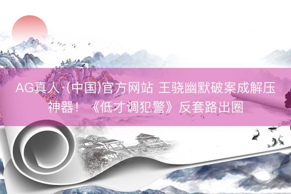 AG真人·(中国)官方网站 王骁幽默破案成解压神器！《低才调犯警》反套路出圈