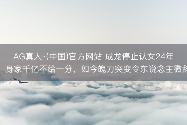 AG真人·(中国)官方网站 成龙停止认女24年，身家千亿不给一分，如今魄力突变令东说念主微辞
