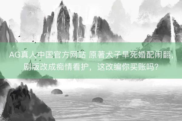 AG真人中国官方网站 原著犬子早死婚配闹翻，剧版改成痴情看护，这改编你买账吗？