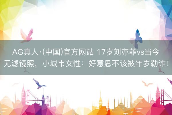 AG真人·(中国)官方网站 17岁刘亦菲vs当今无滤镜照，小城市女性：好意思不该被年岁勒诈！
