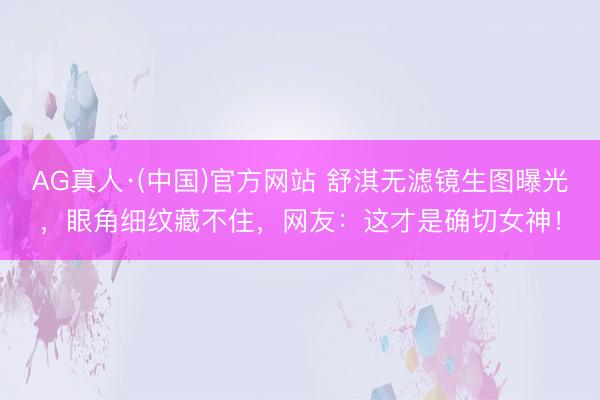 AG真人·(中国)官方网站 舒淇无滤镜生图曝光，眼角细纹藏不住，网友：这才是确切女神！