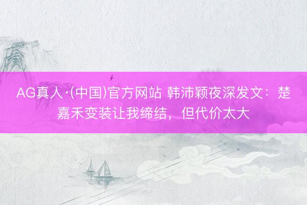 AG真人·(中国)官方网站 韩沛颖夜深发文:楚嘉禾变装让我缔结,但代价太大