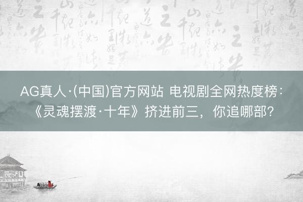 AG真人·(中国)官方网站 电视剧全网热度榜:《灵魂摆渡·十年》挤进前三,你追哪部?