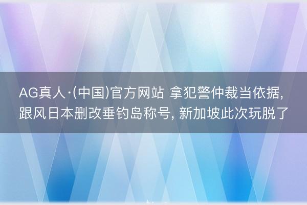 AG真人·(中国)官方网站 拿犯警仲裁当依据， 跟风日本删改垂钓岛称号， 新加坡此次玩脱了
