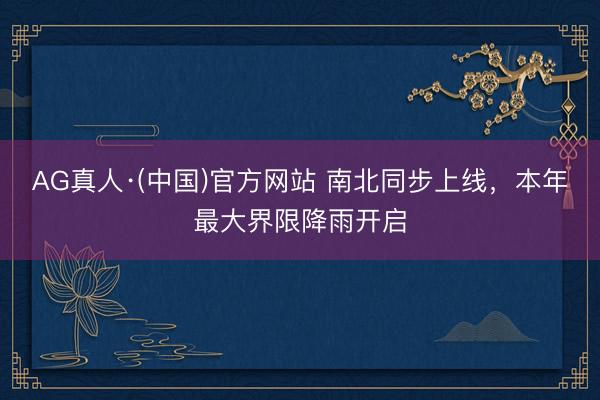 AG真人·(中国)官方网站 南北同步上线，本年最大界限降雨开启