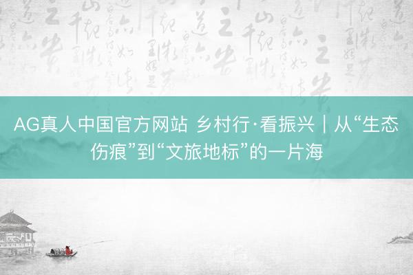AG真人中国官方网站 乡村行·看振兴｜从“生态伤痕”到“文旅地标”的一片海