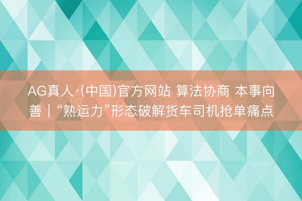 AG真人·(中国)官方网站 算法协商 本事向善｜“熟运力”形态破解货车司机抢单痛点