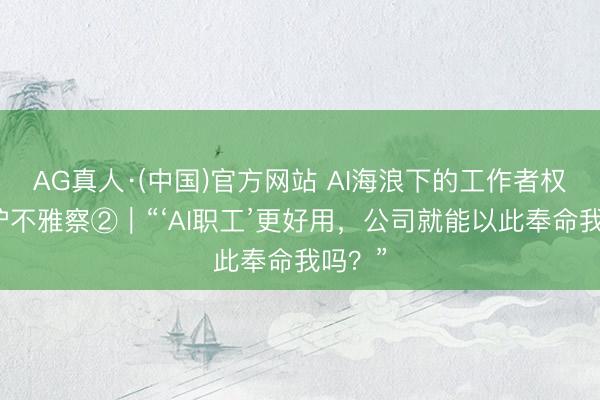 AG真人·(中国)官方网站 AI海浪下的工作者权益保护不雅察②｜“‘AI职工’更好用，公司就能以此奉命我吗？”