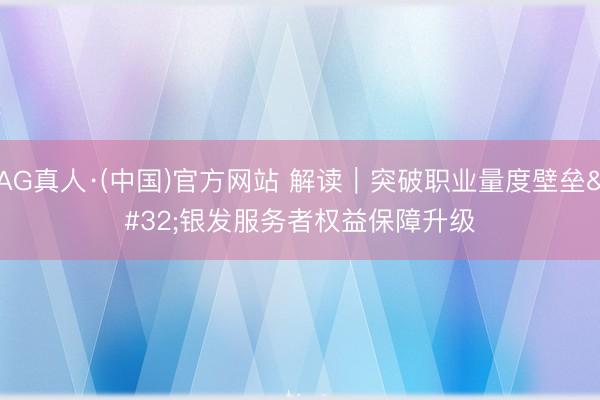 AG真人·(中国)官方网站 解读｜突破职业量度壁垒 银发服务者权益保障升级
