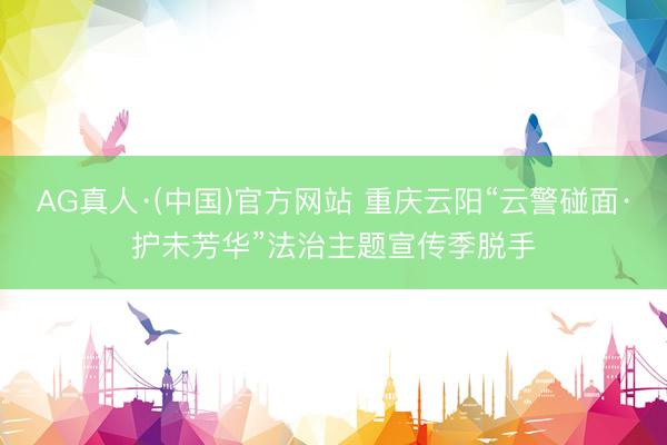 AG真人·(中国)官方网站 重庆云阳“云警碰面·护未芳华”法治主题宣传季脱手