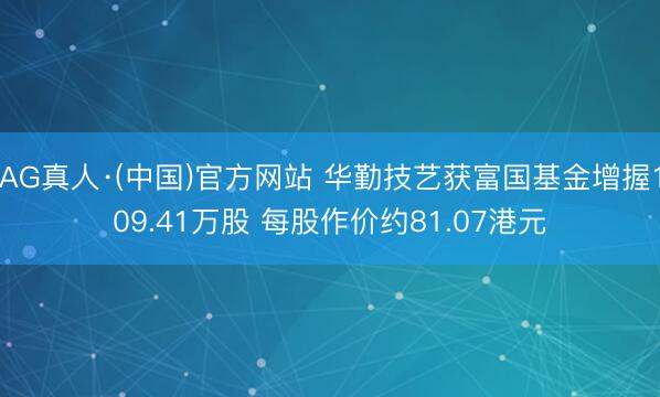 AG真人·(中国)官方网站 华勤技艺获富国基金增握109.41万股 每股作价约81.07港元