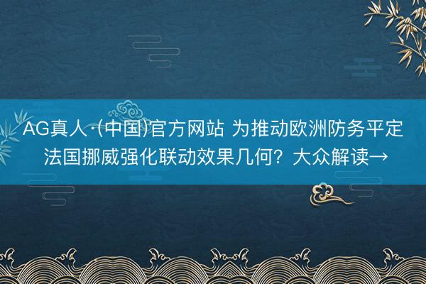 AG真人·(中国)官方网站 为推动欧洲防务平定 法国挪威强化联动效果几何？大众解读→