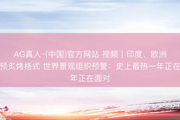 AG真人·(中国)官方网站 视频丨印度、欧洲已干预炙烤格式 世界景观组织预警：史上最热一年正在面对