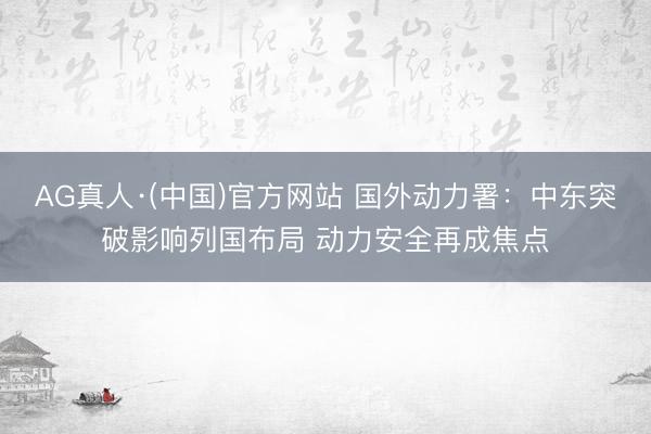 AG真人·(中国)官方网站 国外动力署：中东突破影响列国布局 动力安全再成焦点