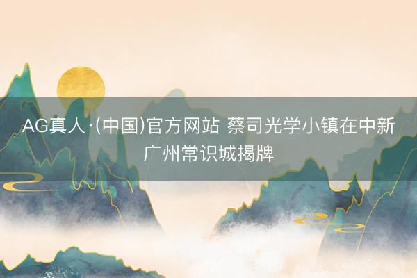 AG真人·(中国)官方网站 蔡司光学小镇在中新广州常识城揭牌