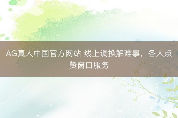 AG真人中国官方网站 线上调换解难事,各人点赞窗口服务