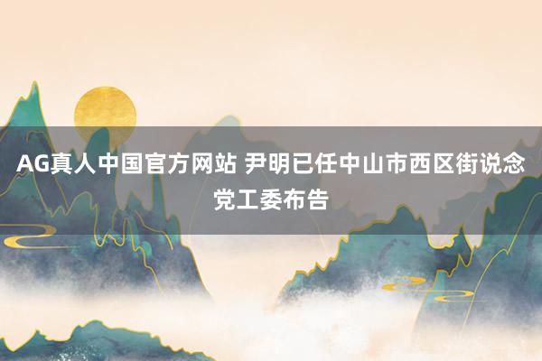 AG真人中国官方网站 尹明已任中山市西区街说念党工委布告