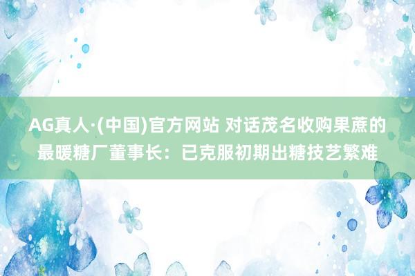 AG真人·(中国)官方网站 对话茂名收购果蔗的最暖糖厂董事长：已克服初期出糖技艺繁难