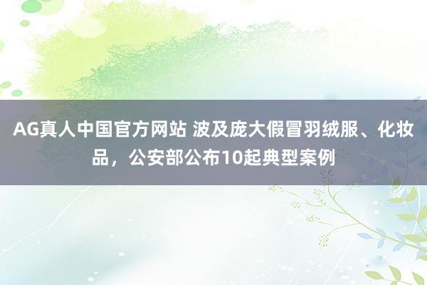 AG真人中国官方网站 波及庞大假冒羽绒服、化妆品，公安部公布10起典型案例