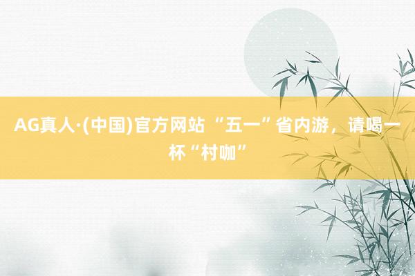 AG真人·(中国)官方网站 “五一”省内游，请喝一杯“村咖”