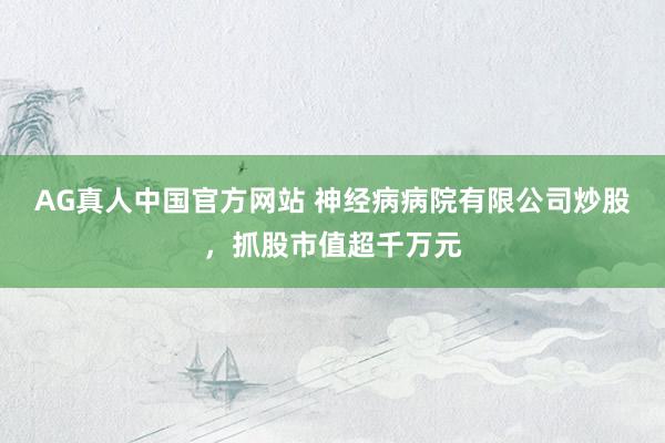 AG真人中国官方网站 神经病病院有限公司炒股，抓股市值超千万元